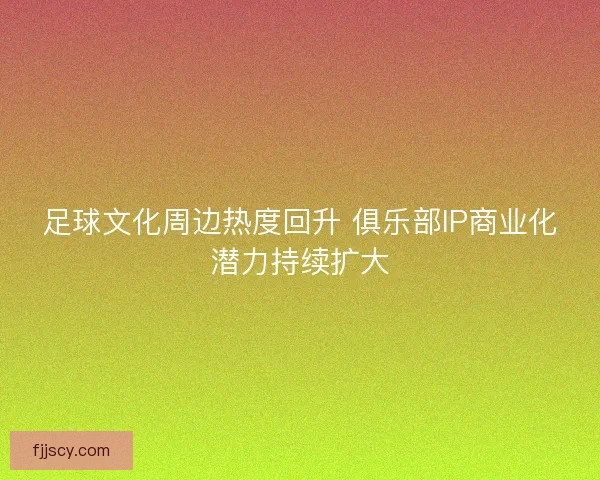 足球文化周边热度回升 俱乐部IP商业化潜力持续扩大