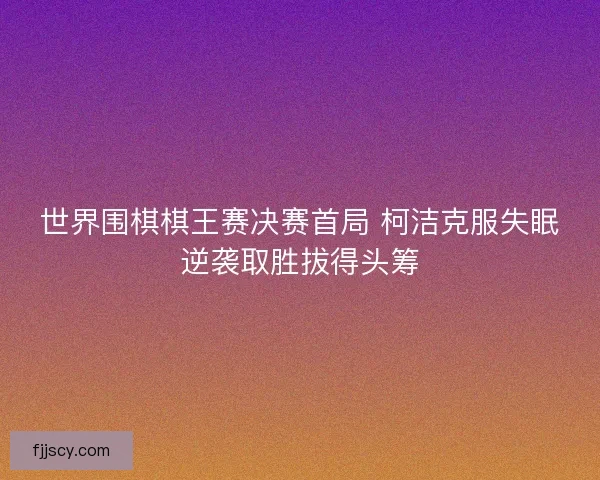 世界围棋棋王赛决赛首局 柯洁克服失眠逆袭取胜拔得头筹