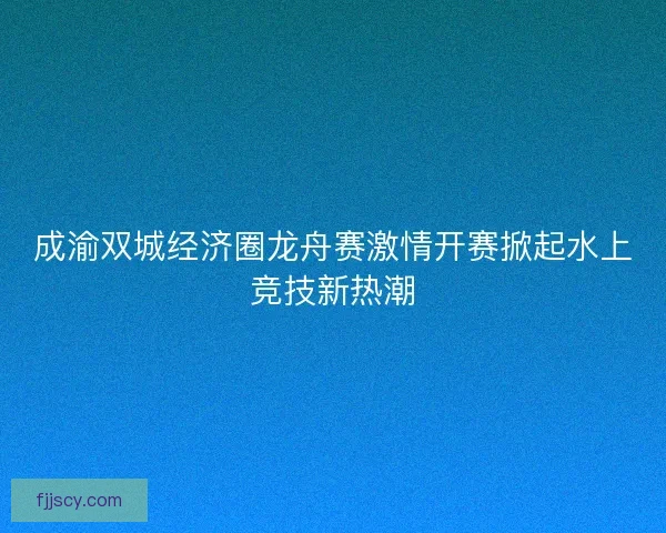 成渝双城经济圈龙舟赛激情开赛掀起水上竞技新热潮