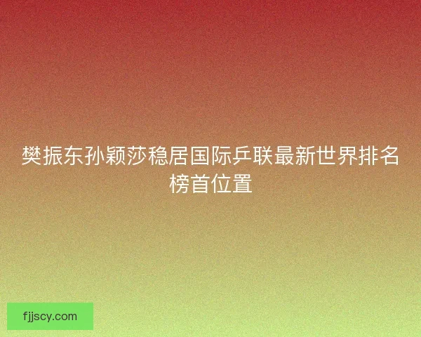 樊振东孙颖莎稳居国际乒联最新世界排名榜首位置